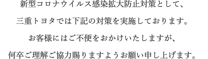 新型コロナウイルス感染拡大防止対策として、三重トヨタでは下記の対策を実施しております。お客様にはご不便をおかけいたしますが、何卒ご理解ご協力賜りますようお願い申し上げます。